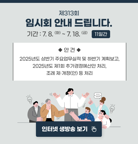 제313회 임시회 안내 드립니다.
기간 : 7.8.(화) ~ 7.18.(금) (11일간)
주요안건 : 2025년도 상반기 주요업무실적 및 하반기 계획보고, 2025년도 제1회 추가경정예산안 처리, 조례 제·개정(안) 등 처리
인터넷 생방송 보기