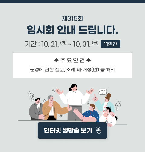 제315회 임시회 안내 드립니다.
기간 : 10.21.(화) ~ 10.31.(금) (11일간)
주요안건 : 군정에 관한 질문, 조례 제·개정(안) 등 처리
인터넷 생방송 보기
