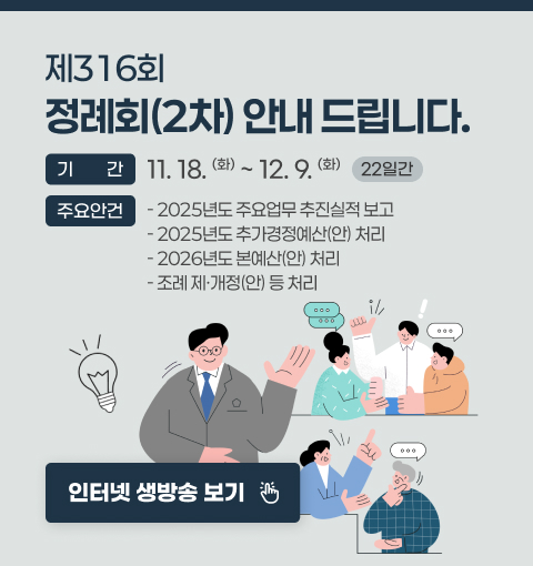 제316회 정례회(2차) 안내 드립니다.
기간 : 11.18.(화) ~ 12.9.(화) (22일간)
주요안건 :
 - 2025년도 주요업무 추진실적 보고
 - 2025년도 추가경정예산(안) 처리
 - 2026년도 본예산(안) 처리
 - 조례 제·개정(안) 등 처리
인터넷 생방송 보기