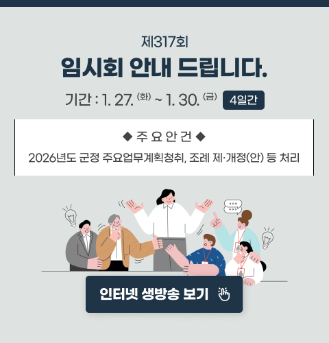 제317회 임시회 안내 드립니다.

기간 : 1.27.(화) ~ 1.30.(금) (4일간)

주요안건 : 2026년도 군정 주요업무계획 청취, 조례 제·개정(안) 등 처리

인터넷 생방송 보기  https://council.cheongyang.go.kr/counciltv/